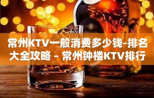 常州KTV一般消费多少钱-排名大全攻略 – 常州钟楼KTV排行