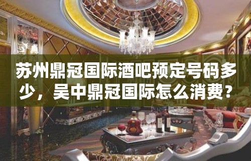 苏州鼎冠国际酒吧预定号码多少，吴中鼎冠国际怎么消费？