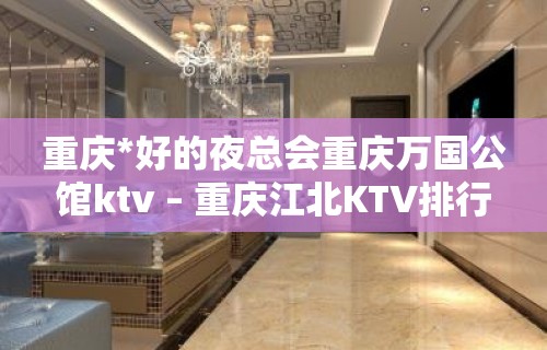 重庆*好的夜总会重庆万国公馆ktv – 重庆江北KTV排行