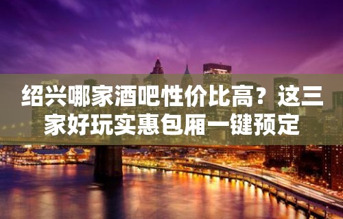 绍兴哪家酒吧性价比高？这三家好玩实惠包厢一键预定