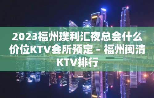 2023福州璞利汇夜总会什么价位KTV会所预定 – 福州闽清KTV排行