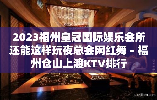 2023福州皇冠国际娱乐会所还能这样玩夜总会网红舞 – 福州仓山上渡KTV排行