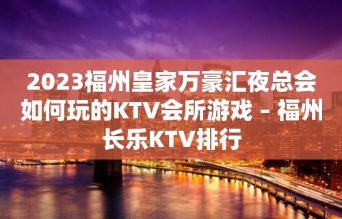 2023福州皇家万豪汇夜总会如何玩的KTV会所游戏 – 福州长乐KTV排行