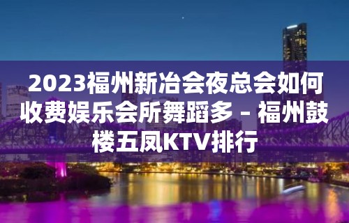 2023福州新冶会夜总会如何收费娱乐会所舞蹈多 – 福州鼓楼五凤KTV排行