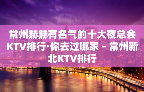 常州赫赫有名气的十大夜总会KTV排行·你去过哪家 – 常州新北KTV排行