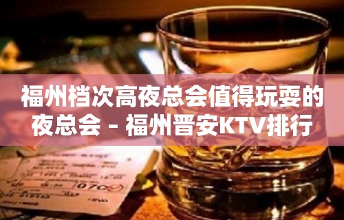 福州档次高夜总会值得玩耍的夜总会 – 福州晋安KTV排行