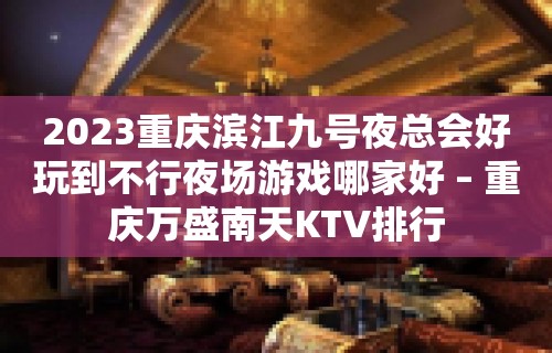 2023重庆滨江九号夜总会好玩到不行夜场游戏哪家好 – 重庆万盛南天KTV排行