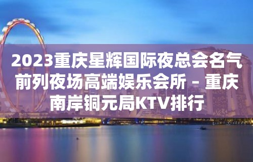 2023重庆星辉国际夜总会名气前列夜场高端娱乐会所 – 重庆南岸铜元局KTV排行