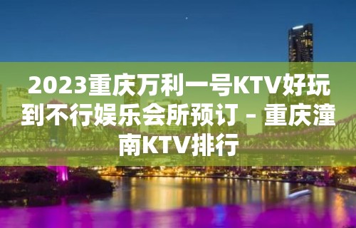 2023重庆万利一号KTV好玩到不行娱乐会所预订 – 重庆潼南KTV排行