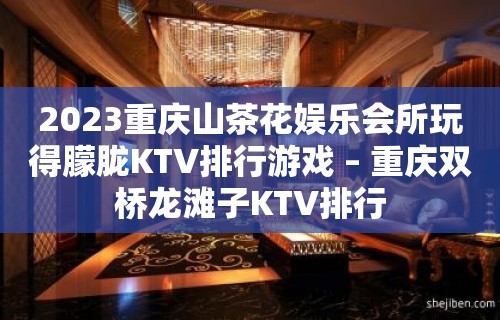 2023重庆山茶花娱乐会所玩得朦胧KTV排行游戏 – 重庆双桥龙滩子KTV排行