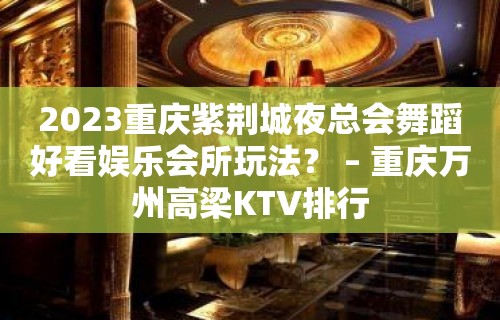 2023重庆紫荆城夜总会舞蹈好看娱乐会所玩法？ – 重庆万州高梁KTV排行