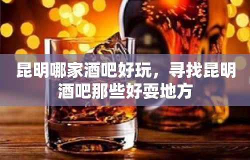 昆明哪家酒吧好玩，寻找昆明酒吧那些好耍地方