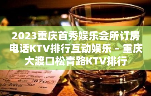 2023重庆首秀娱乐会所订房电话KTV排行互动娱乐 – 重庆大渡口松青路KTV排行