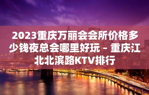 2023重庆万丽会会所价格多少钱夜总会哪里好玩 – 重庆江北北滨路KTV排行