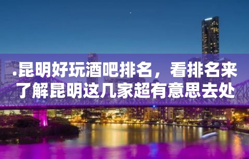 .昆明好玩酒吧排名，看排名来了解昆明这几家超有意思去处