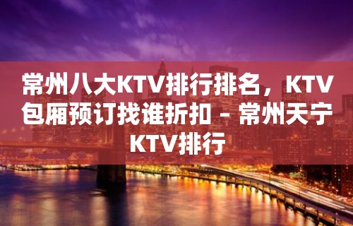 常州八大KTV排行排名，KTV包厢预订找谁折扣 – 常州天宁KTV排行