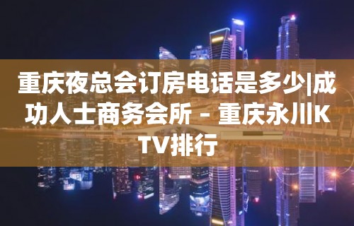 重庆夜总会订房电话是多少|成功人士商务会所 – 重庆永川KTV排行