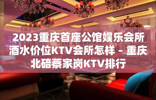 2023重庆首座公馆娱乐会所酒水价位KTV会所怎样 – 重庆北碚蔡家岗KTV排行