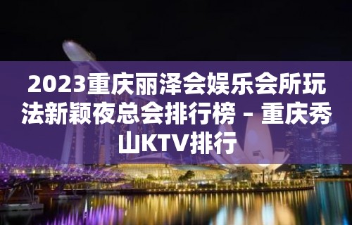 2023重庆丽泽会娱乐会所玩法新颖夜总会排行榜 – 重庆秀山KTV排行