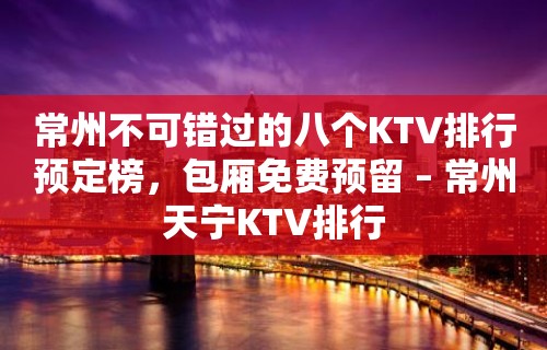 常州不可错过的八个KTV排行预定榜，包厢免费预留 – 常州天宁KTV排行