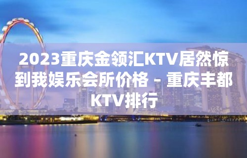 2023重庆金领汇KTV居然惊到我娱乐会所价格 – 重庆丰都KTV排行