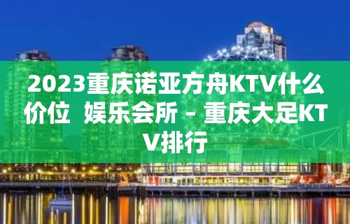 2023重庆诺亚方舟KTV什么价位  娱乐会所 – 重庆大足KTV排行