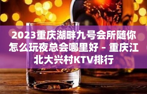 2023重庆湖畔九号会所随你怎么玩夜总会哪里好 – 重庆江北大兴村KTV排行