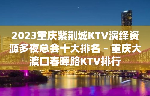 2023重庆紫荆城KTV演绎资源多夜总会十大排名 – 重庆大渡口春晖路KTV排行