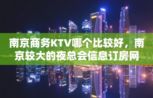 南京商务KTV哪个比较好，南京较大的夜总会信息订房网