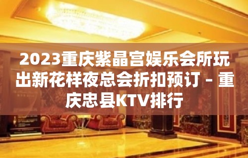 2023重庆紫晶宫娱乐会所玩出新花样夜总会折扣预订 – 重庆忠县KTV排行