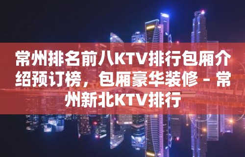 常州排名前八KTV排行包厢介绍预订榜，包厢豪华装修 – 常州新北KTV排行