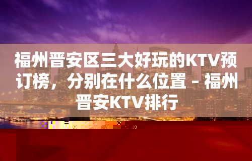 福州晋安区三大好玩的KTV预订榜，分别在什么位置 – 福州晋安KTV排行