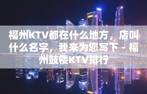 福州KTV都在什么地方，店叫什么名字，我来为您写下 – 福州鼓楼KTV排行