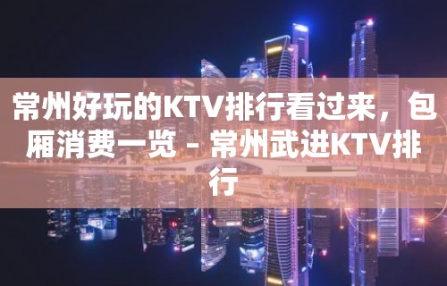 常州好玩的KTV排行看过来，包厢消费一览 – 常州武进KTV排行