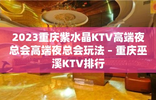 2023重庆紫水晶KTV高端夜总会高端夜总会玩法 – 重庆巫溪KTV排行