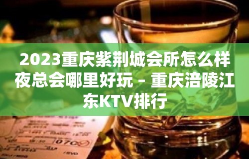 2023重庆紫荆城会所怎么样夜总会哪里好玩 – 重庆涪陵江东KTV排行