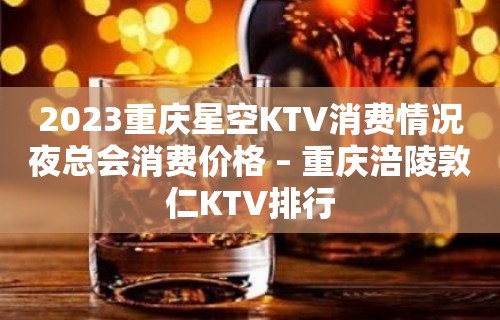 2023重庆星空KTV消费情况夜总会消费价格 – 重庆涪陵敦仁KTV排行