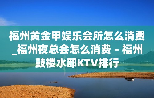 福州黄金甲娱乐会所怎么消费_福州夜总会怎么消费 – 福州鼓楼水部KTV排行