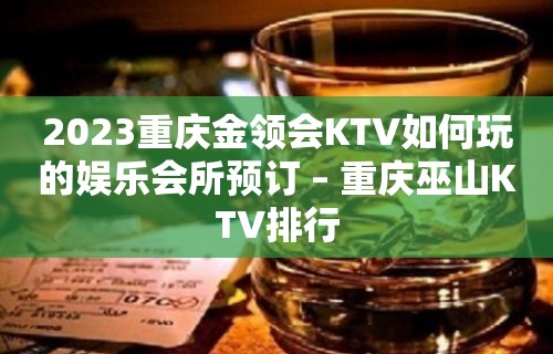 2023重庆金领会KTV如何玩的娱乐会所预订 – 重庆巫山KTV排行