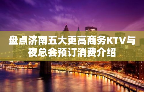 盘点济南五大更高商务KTV与夜总会预订消费介绍