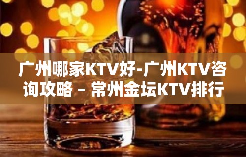 广州哪家KTV好-广州KTV咨询攻略 – 常州金坛KTV排行