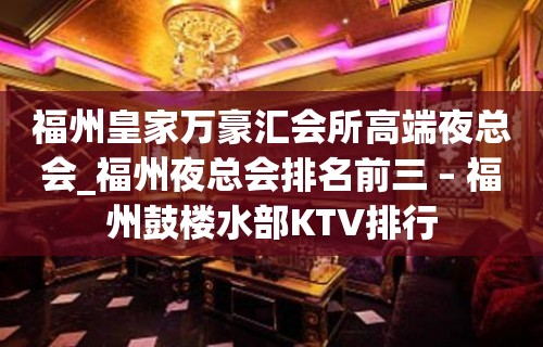 福州皇家万豪汇会所高端夜总会_福州夜总会排名前三 – 福州鼓楼水部KTV排行