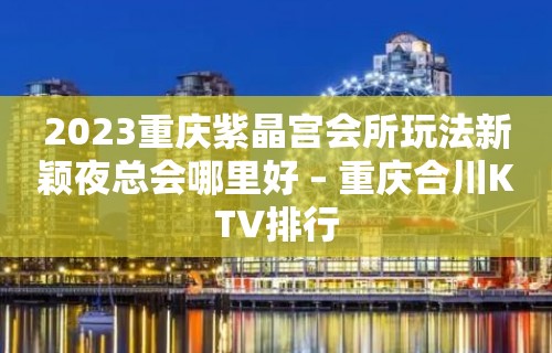 2023重庆紫晶宫会所玩法新颖夜总会哪里好 – 重庆合川KTV排行