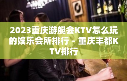 2023重庆游艇会KTV怎么玩的娱乐会所排行 – 重庆丰都KTV排行