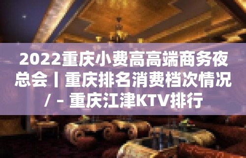 2022重庆小费高高端商务夜总会丨重庆排名消费档次情况/ – 重庆江津KTV排行