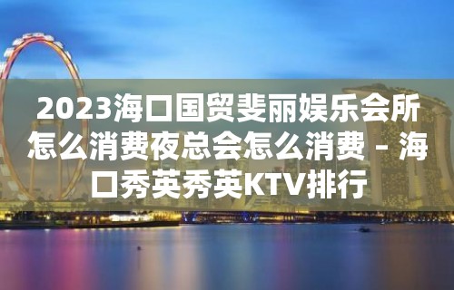 2023海口国贸斐丽娱乐会所怎么消费夜总会怎么消费 – 海口秀英秀英KTV排行