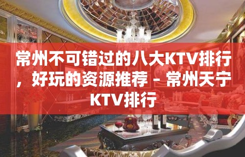 常州不可错过的八大KTV排行，好玩的资源推荐 – 常州天宁KTV排行