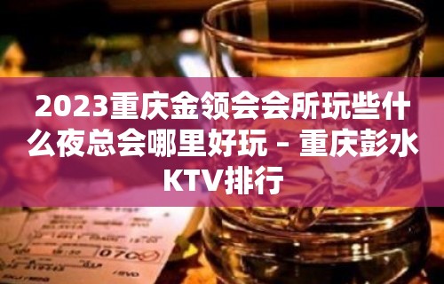 2023重庆金领会会所玩些什么夜总会哪里好玩 – 重庆彭水KTV排行