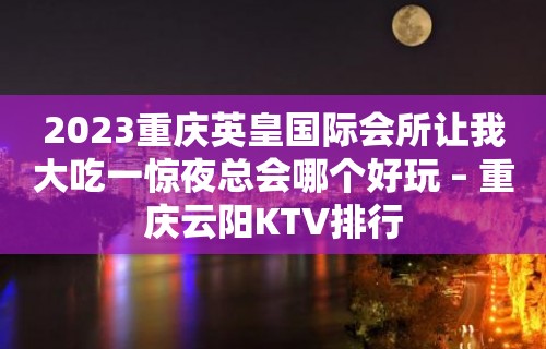 2023重庆英皇国际会所让我大吃一惊夜总会哪个好玩 – 重庆云阳KTV排行