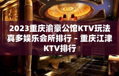 2023重庆渝豪公馆KTV玩法真多娱乐会所排行 – 重庆江津KTV排行